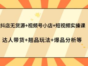 抖店无货源+视频号小店+短视频实操课：达人带货+翘品玩法+爆品分析等