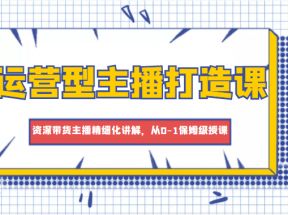 运营型主播打造课，资深带货主播精细化讲解，从0-1保姆级授课