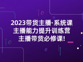  2023带货主播·系统课，主播能力提升训练营，主播带货必修课