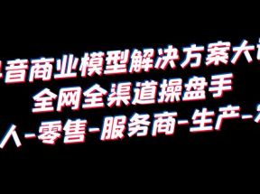 抖音商业 模型解决方案大课 全网全渠道操盘手 个人-零售-服务商-生产-农商