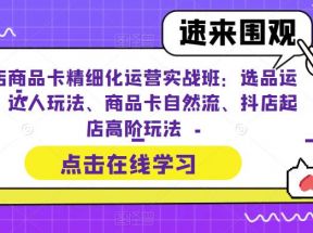 抖店商品卡精细化运营实操班：选品运营、达人玩法、商品卡自然流、抖店起店