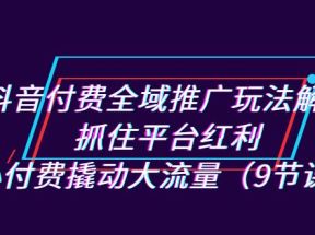 抖音付费全域推广玩法解析：抓住平台红利，小付费撬动大流量（9节课）