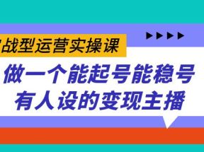 实战型运营实操课，做一个能起号能稳号有人设的变现主播