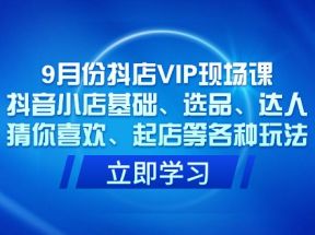 9月份抖店VIP现场课，抖音小店基础、选品、达人、猜你喜欢、起店等各种玩法