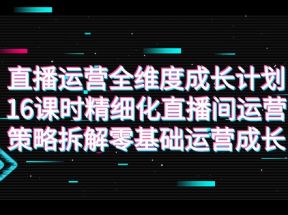 直播运营-全维度 成长计划，16课时精细化直播间运营策略拆解零基础运营成长