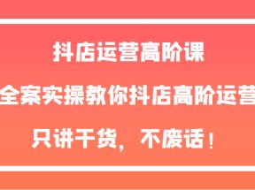 抖店运营高阶课，全案实操教你抖店高阶运营，只讲干货，不废话！