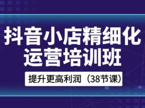  抖音小店精细化运营培训班，提升更高利润（38节课）