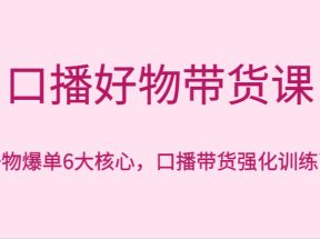 口播好物带货课，好物爆单6大核心，口播带货强化训练营