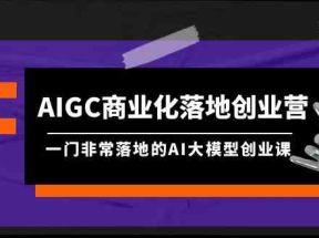 AIGC商业化落地创业营，一门非常落地的AI大模型创业课（61节课+资料）