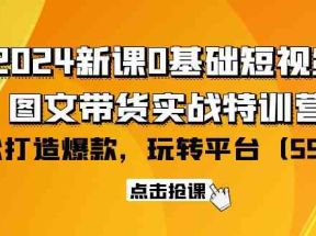 2024新课0基础短视频+图文带货实战特训营：玩转平台，轻松打造爆款（59节）