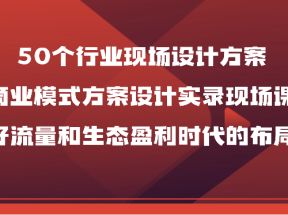 50个行业现场设计方案，商业模式方案设计实录现场课，做好流量和生态盈利时代的布局！