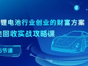 新能源锂电池行业创业的财富方案，锂电池回收实战攻略课（36节课）