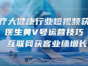 医疗大健康行业短视频获客：医生黄V号运营技巧 互联网获客业绩增长（15节）