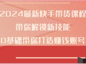 2024最新快手带货课程，带你解锁新技能，0基础带你打造赚钱账号