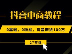 抖音电商教程：0基础，0粉丝，抖音带货100万（27节视频课）