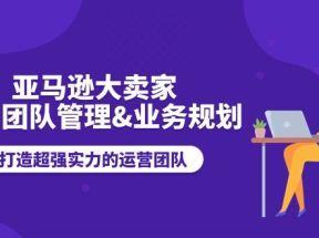 亚马逊大卖家运营团队管理，业务规划，打造超强实力的运营团队