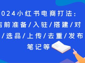 2024小红书电商打法：店前准备/入驻/搭建/对标/选品/上传/去重/发布笔记等