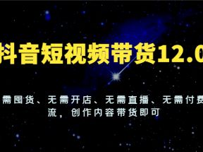 抖音短视频带货12.0，无需囤货、无需开店、无需直播、无需付费投流，创作内容带货即可