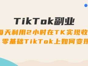 TikTok副业课：每天利用2小时在TK实现收益，零基础TikTok上如何变现（34节）