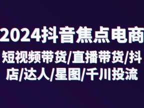 2024抖音焦点电商：短视频带货/直播带货/抖店/达人/星图/千川投流/32节课