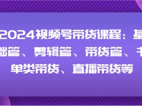 2024视频号带货课程：基础篇、剪辑篇、带货篇、书单类带货、直播带货等