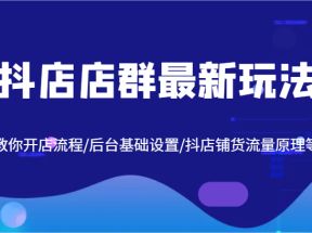 抖店店群最新玩法，教你开店流程/后台基础设置/抖店铺货流量原理等