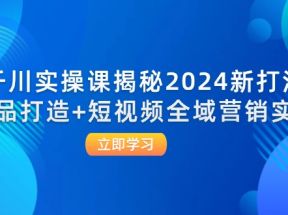 千川实操课揭秘2024新打法：爆品打造+短视频全域营销实战