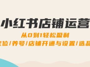 小红书店铺运营：0到1轻松盈利，账号定位/养号/店铺开通与设置/选品/发货