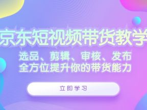 京东短视频带货教学：选品、剪辑、审核、发布，全方位提升你的带货能力