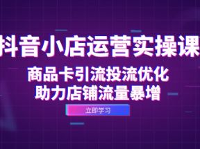 抖音小店运营实操课：商品卡引流投流优化，助力店铺流量暴增