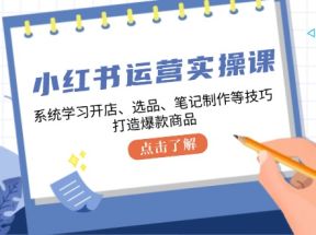 小红书运营实操课，系统学习开店、选品、笔记制作等技巧，打造爆款商品