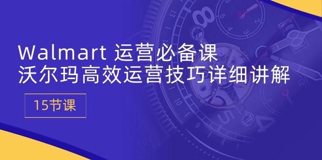 Walmart运营必备课：沃尔玛高效运营技巧详细讲解 (15节课)